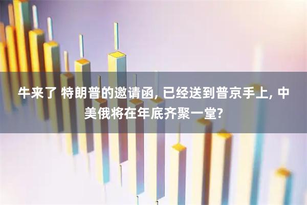 牛来了 特朗普的邀请函, 已经送到普京手上, 中美俄将在年底齐聚一堂?