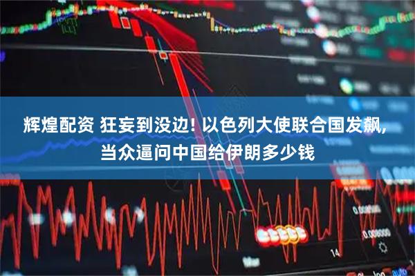 辉煌配资 狂妄到没边! 以色列大使联合国发飙, 当众逼问中国给伊朗多少钱